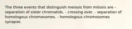 The three events that distinguish meiosis from mitosis are - separation of sister chromatids. - crossing over. - separation of homologous chromosomes. - homologous chromosomes synapse.