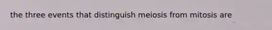 the three events that distinguish meiosis from mitosis are