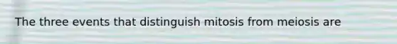 The three events that distinguish mitosis from meiosis are