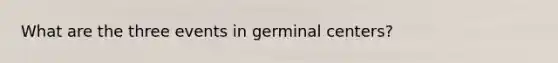 What are the three events in germinal centers?