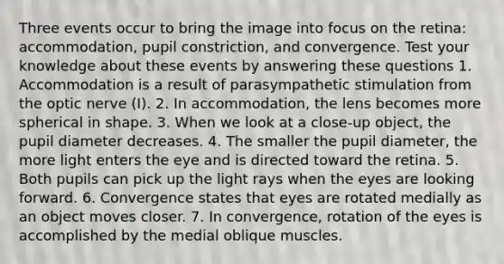 Three events occur to bring the image into focus on the retina: accommodation, pupil constriction, and convergence. Test your knowledge about these events by answering these questions 1. Accommodation is a result of parasympathetic stimulation from the optic nerve (I). 2. In accommodation, the lens becomes more spherical in shape. 3. When we look at a close-up object, the pupil diameter decreases. 4. The smaller the pupil diameter, the more light enters the eye and is directed toward the retina. 5. Both pupils can pick up the light rays when the eyes are looking forward. 6. Convergence states that eyes are rotated medially as an object moves closer. 7. In convergence, rotation of the eyes is accomplished by the medial oblique muscles.