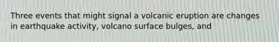 Three events that might signal a volcanic eruption are changes in earthquake activity, volcano surface bulges, and