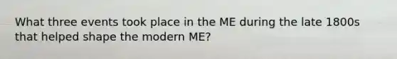 What three events took place in the ME during the late 1800s that helped shape the modern ME?
