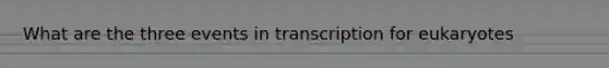 What are the three events in transcription for eukaryotes