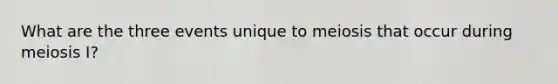 What are the three events unique to meiosis that occur during meiosis I?