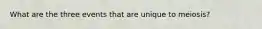 What are the three events that are unique to meiosis?