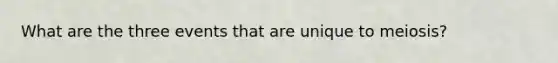 What are the three events that are unique to meiosis?