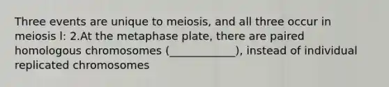 Three events are unique to meiosis, and all three occur in meiosis l: 2.At the metaphase plate, there are paired homologous chromosomes (____________), instead of individual replicated chromosomes