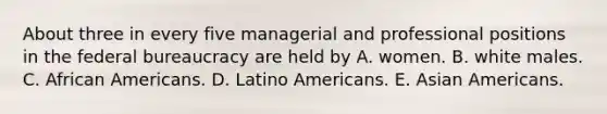 About three in every five managerial and professional positions in the federal bureaucracy are held by A. women. B. white males. C. <a href='https://www.questionai.com/knowledge/kktT1tbvGH-african-americans' class='anchor-knowledge'>african americans</a>. D. Latino Americans. E. <a href='https://www.questionai.com/knowledge/kwuWh8Kr2I-asian-americans' class='anchor-knowledge'>asian americans</a>.