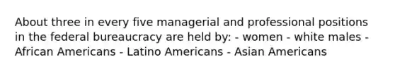 About three in every five managerial and professional positions in the federal bureaucracy are held by: - women - white males - African Americans - Latino Americans - Asian Americans