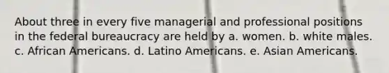 About three in every five managerial and professional positions in the federal bureaucracy are held by a. women. b. white males. c. African Americans. d. Latino Americans. e. Asian Americans.