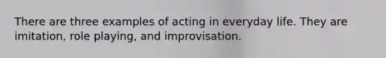 There are three examples of acting in everyday life. They are imitation, role playing, and improvisation.