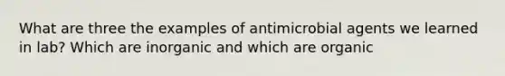 What are three the examples of antimicrobial agents we learned in lab? Which are inorganic and which are organic