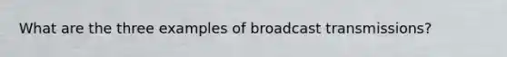 What are the three examples of broadcast transmissions?