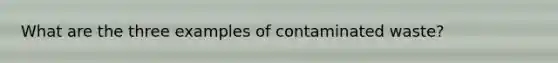 What are the three examples of contaminated waste?