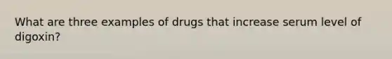 What are three examples of drugs that increase serum level of digoxin?