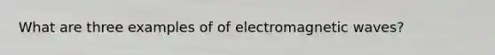 What are three examples of of electromagnetic waves?