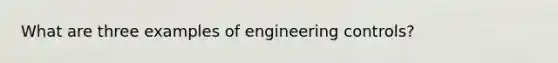 What are three examples of engineering controls?