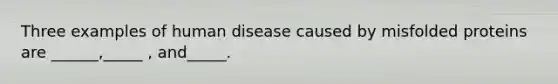 Three examples of human disease caused by misfolded proteins are ______,_____ , and_____.