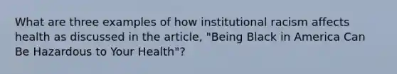 What are three examples of how institutional racism affects health as discussed in the article, "Being Black in America Can Be Hazardous to Your Health"?