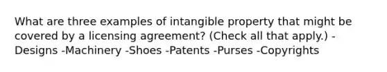 What are three examples of intangible property that might be covered by a licensing agreement? (Check all that apply.) -Designs -Machinery -Shoes -Patents -Purses -Copyrights