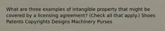 What are three examples of intangible property that might be covered by a licensing agreement? (Check all that apply.) Shoes Patents Copyrights Designs Machinery Purses