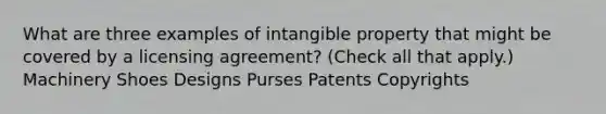 What are three examples of intangible property that might be covered by a licensing agreement? (Check all that apply.) Machinery Shoes Designs Purses Patents Copyrights