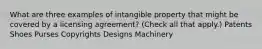 What are three examples of intangible property that might be covered by a licensing agreement? (Check all that apply.) Patents Shoes Purses Copyrights Designs Machinery