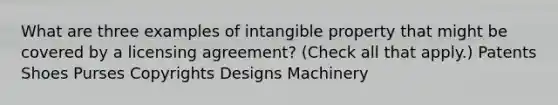 What are three examples of intangible property that might be covered by a licensing agreement? (Check all that apply.) Patents Shoes Purses Copyrights Designs Machinery