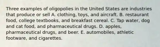 Three examples of oligopolies in the United States are industries that produce or sell A. clothing​, toys, and aircraft. B. restaurant food​, college​ textbooks, and breakfast cereal. C. Tap water​, dog and cat​ food, and pharmaceutical drugs. D. apples​, pharmaceutical​ drugs, and beer. E. automobiles​, athletic​ footware, and cigarettes.