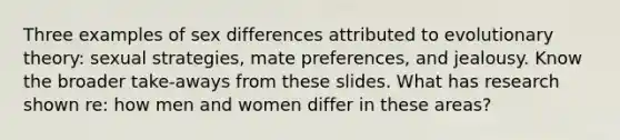 Three examples of sex differences attributed to evolutionary theory: sexual strategies, mate preferences, and jealousy. Know the broader take-aways from these slides. What has research shown re: how men and women differ in these areas?