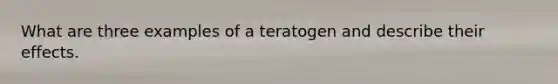 What are three examples of a teratogen and describe their effects.