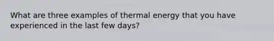 What are three examples of thermal energy that you have experienced in the last few days?