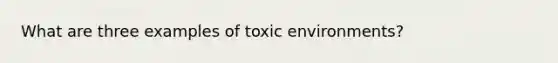 What are three examples of toxic environments?