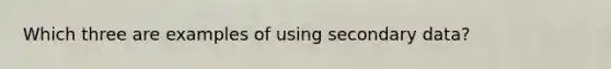 Which three are examples of using secondary data?