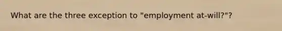 What are the three exception to "employment at-will?"?