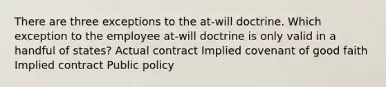 There are three exceptions to the at-will doctrine. Which exception to the employee at-will doctrine is only valid in a handful of states? Actual contract Implied covenant of good faith Implied contract Public policy