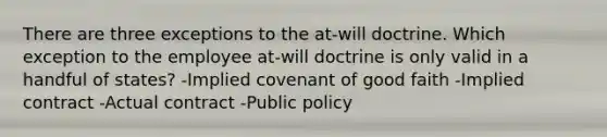 There are three exceptions to the at-will doctrine. Which exception to the employee at-will doctrine is only valid in a handful of states? -Implied covenant of good faith -Implied contract -Actual contract -Public policy