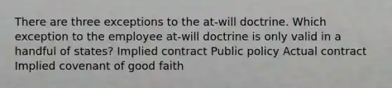 There are three exceptions to the at-will doctrine. Which exception to the employee at-will doctrine is only valid in a handful of states? Implied contract Public policy Actual contract Implied covenant of good faith