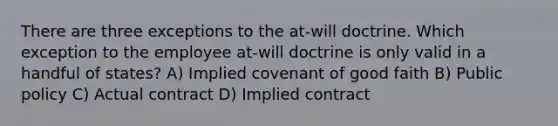 There are three exceptions to the at-will doctrine. Which exception to the employee at-will doctrine is only valid in a handful of states? A) Implied covenant of good faith B) Public policy C) Actual contract D) Implied contract