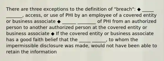 There are three exceptions to the definition of "breach": ◆ _____ _______, access, or use of PHI by an employee of a covered entity or business associate ◆ ______ ________ of PHI from an authorized person to another authorized person at the covered entity or business associate ◆ If the covered entity or business associate has a good faith belief that the _____ ______, to whom the impermissible disclosure was made, would not have been able to retain the information