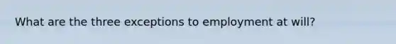 What are the three exceptions to employment at will?