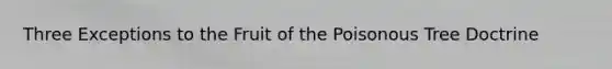 Three Exceptions to the Fruit of the Poisonous Tree Doctrine