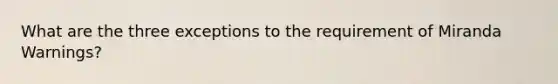 What are the three exceptions to the requirement of Miranda Warnings?