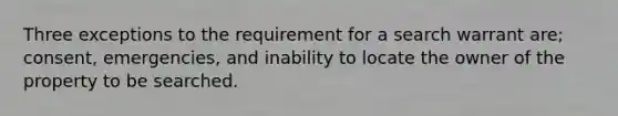 Three exceptions to the requirement for a search warrant are; consent, emergencies, and inability to locate the owner of the property to be searched.