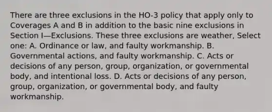 There are three exclusions in the HO-3 policy that apply only to Coverages A and B in addition to the basic nine exclusions in Section I—Exclusions. These three exclusions are weather, Select one: A. Ordinance or law, and faulty workmanship. B. Governmental actions, and faulty workmanship. C. Acts or decisions of any person, group, organization, or governmental body, and intentional loss. D. Acts or decisions of any person, group, organization, or governmental body, and faulty workmanship.