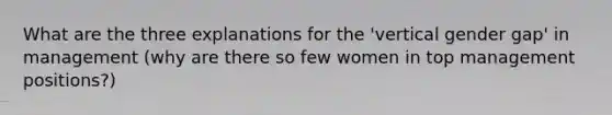 What are the three explanations for the 'vertical gender gap' in management (why are there so few women in top management positions?)