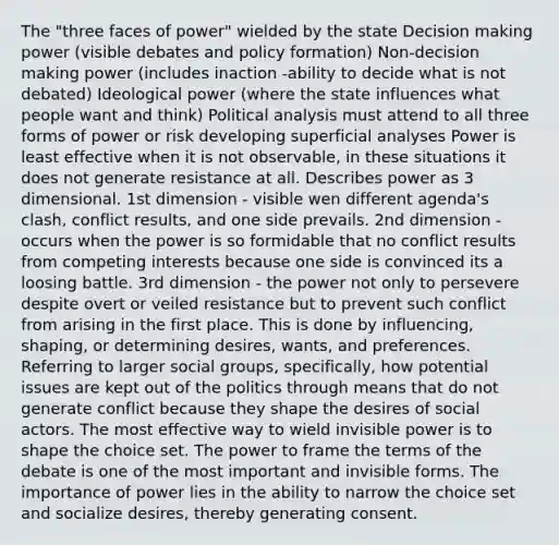 The "three faces of power" wielded by the state Decision making power (visible debates and policy formation) Non-decision making power (includes inaction -ability to decide what is not debated) Ideological power (where the state influences what people want and think) Political analysis must attend to all three forms of power or risk developing superficial analyses Power is least effective when it is not observable, in these situations it does not generate resistance at all. Describes power as 3 dimensional. 1st dimension - visible wen different agenda's clash, conflict results, and one side prevails. 2nd dimension - occurs when the power is so formidable that no conflict results from competing interests because one side is convinced its a loosing battle. 3rd dimension - the power not only to persevere despite overt or veiled resistance but to prevent such conflict from arising in the first place. This is done by influencing, shaping, or determining desires, wants, and preferences. Referring to larger social groups, specifically, how potential issues are kept out of the politics through means that do not generate conflict because they shape the desires of social actors. The most effective way to wield invisible power is to shape the choice set. The power to frame the terms of the debate is one of the most important and invisible forms. The importance of power lies in the ability to narrow the choice set and socialize desires, thereby generating consent.