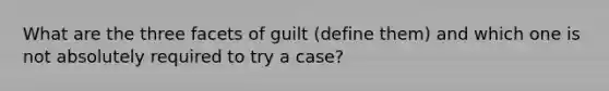 What are the three facets of guilt (define them) and which one is not absolutely required to try a case?