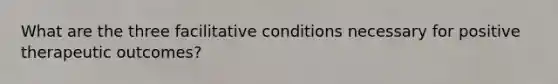 What are the three facilitative conditions necessary for positive therapeutic outcomes?